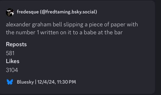 fredesque (@fredtaming.bsky.social)
alexander graham bell slipping a piece of paper with the number 1 written on it to a babe at the bar
Reposts
581
Likes
3104
Bluesky | 12/4/24, 11:30 PM