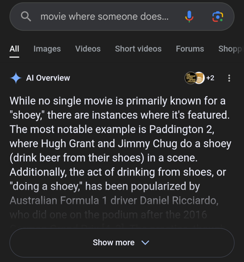 AI overview for the search "movie where someone does…" which says "While no single movie is primarily known for a "shoey," there are instances where it's featured. The most notable example is Paddington 2, where Hugh Grant and Jimmy Chug do a shoey (drink beer from their shoes) in a scene. Additionally, the act of drinking from shoes, or "doing a shoey," has been popularized by Australian Formula 1 driver Daniel Ricciardo,"