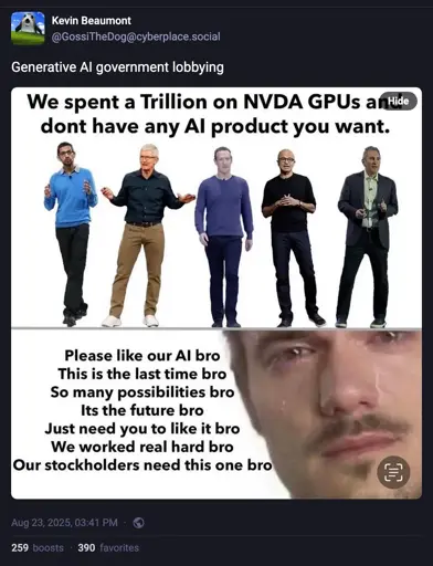  Transcript  Screenshot of a Mastodon post by Kevin Beaumont: “Generative Al government lobbying.”  Photo of AI/tech company CEO’s, captioned: We spent a Trillion on NVDA GPUs antide dont have any Al product you want.  Photo of a crying male, captioned: Please like our Al bro This is the last time bro. So many possibilities bro. Its the future bro. Just need you to like it bro. We worked real hard bro. Our stockholders need this one bro.