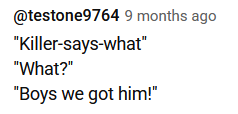 "Killer-says-what" "What?" "Boys we got him!"
