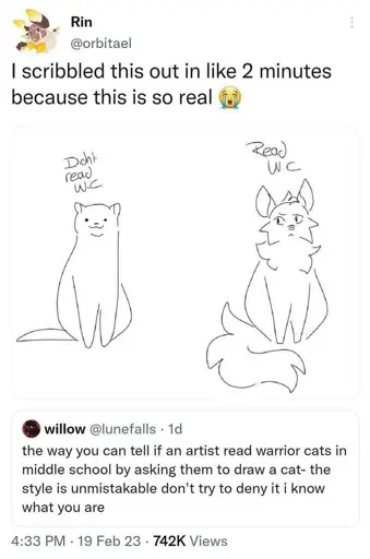 Screenshot of a Twitter conversation, willow @lunefalls says "the way you can tell if an artist read warrior cats in middle school is by asking them to draw a cat- the style is unmistakable and don't try to deny it i know what you are"

Rin @orbitael quote retweets with "I scribbled this out in like 2 mins because this is so real" and an image of a standard artists representation of a cat compared to a warrior cats reader's cat art style. 