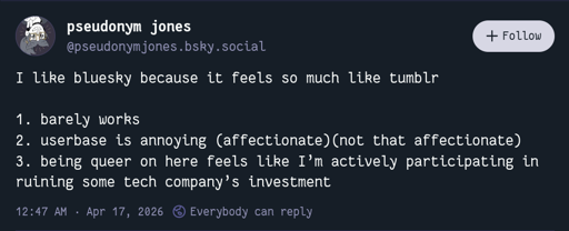 I like bluesky because it feels so much like tumblr  1. barely works 2. userbase is annoying (affectionate)(not that affectionate) 3. being queer on here feels like I’m actively participating in ruining some tech company’s investment