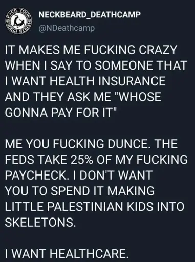 Tweet from February 2022 by the band Neckbeard Deathcamp reading the following (in all caps):  It makes me fucking crazy when I say to someone that I want health insurance and they ask me “whose gonna pay for it”  Me you fucking dunce. The feds take 25% of my fucking paycheck. I don’t want you to spend it making little Palestinian kids into skeletons.  I want healthcare.