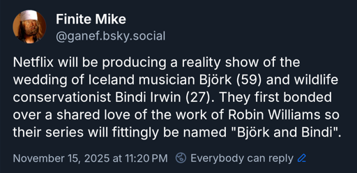 Netflix will be producing a reality show of the wedding of Iceland musician Björk (59) and wildlife conservationist Bindi Irwin (27). They first bonded over a shared love of the work of Robin Williams so their series will fittingly be named "Björk and Bindi".