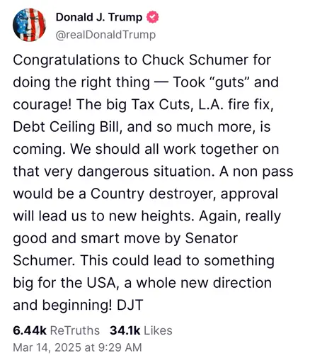 Congratulations to Chuck Schumer for doing the right thing — Took “guts” and courage! The big Tax Cuts, L.A. fire fix, Debt Ceiling Bill, and so much more, is coming. We should all work together on that very dangerous situation. A non pass would be a Country destroyer, approval will lead us to new heights. Again, really good and smart move by Senator Schumer. This could lead to something big for the USA, a whole new direction and beginning! DJT