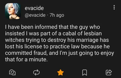 post from evacide on hachyderm.io, a blue haired lady

I have been informed that the guy who insisted I was part of a cabal of lesbian witches trying to destroy his marriage has lost his license to practice law because he committed fraud, and I'm just going to enjoy that for a minute.